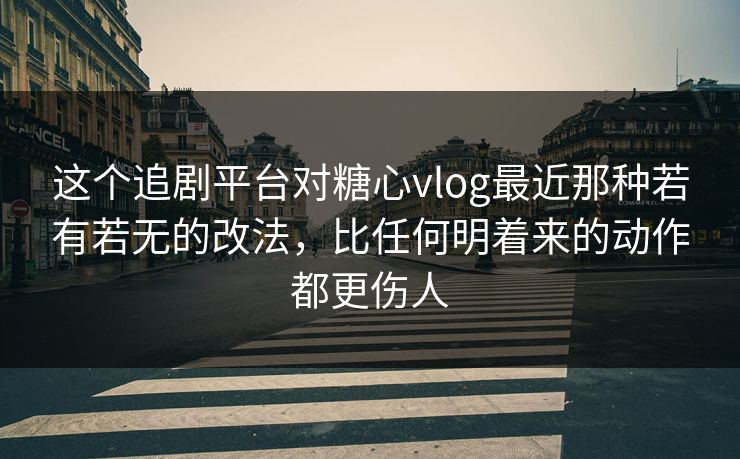 这个追剧平台对糖心vlog最近那种若有若无的改法，比任何明着来的动作都更伤人